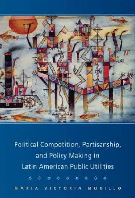 Political Competition, Partisanship, and Policy Making in Latin American Public Utilities (English, Maria Victoria Murillo)