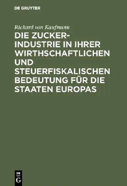 Die Zucker-Industrie in Ihrer Wirthschaftlichen Und Steuerfiskalischen Bedeutung Für Die Staaten Eur (English, Richard Von Kaufmann)
