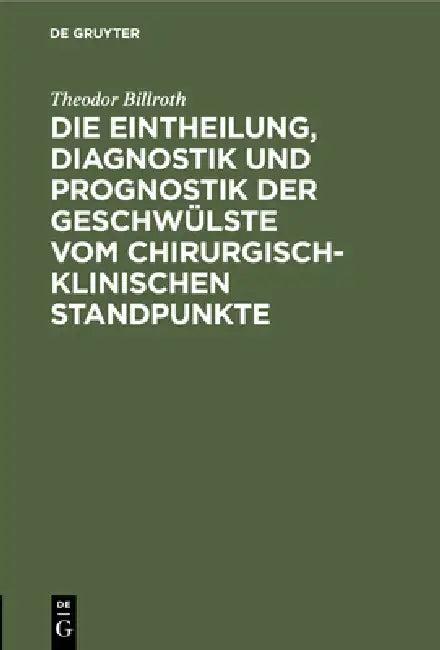 Die Eintheilung, Diagnostik Und Prognostik Der Geschwülste Vom Chirurgisch-Klinischen Standpunkte (English, Theodor Billroth)