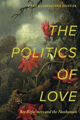 The Politics of Love: Sex Reformers and the Nonhuman by Hustak, Carla Christina | Hardcover | History