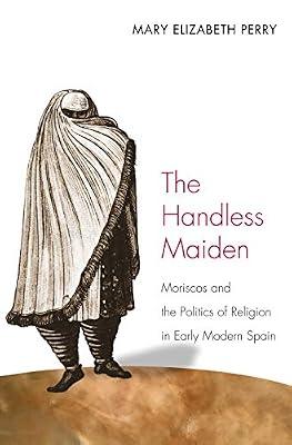 The Handless Maiden: Moriscos and the Politics of Religion in Early Modern Spain (Jews, Christians, and Muslims from the Ancient to the Modern World) by Perry, Mary Elizabeth | Hardcover | European History