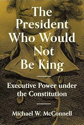 The President Who Would Not Be King: Executive Power under the Constitution by McConnell, Michael W. | Hardcover | Political Science