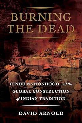 Burning the Dead: Hindu Nationhood and the Global Construction of Indian Tradition by Arnold, David | Hardcover | History