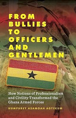 From Bullies to Officers and Gentlemen: How Notions of Professionalism and Civility Transformed the Ghana Armed Forces by Agyekum, Humphrey Asamoah | Library | Military Administration