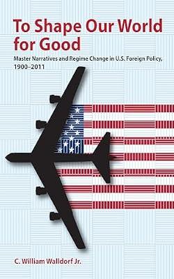 To Shape Our World for Good: Master Narratives and Regime Change in U.S. Foreign Policy, 1900–2011 by Walldorf, C. William, Jr. | Hardcover | Political Science