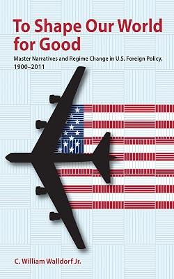 To Shape Our World for Good: Master Narratives and Regime Change in U.S. Foreign Policy, 1900–2011 by Walldorf, C. William, Jr. | Hardcover | Political Science 2