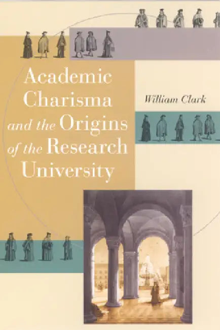 Academic Charisma and the Origins of the Research University (English, William Clark)
