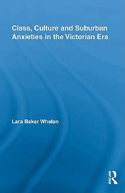 Class, Culture and Suburban Anxieties in the Victorian Era (English, Lara Baker Whelan)