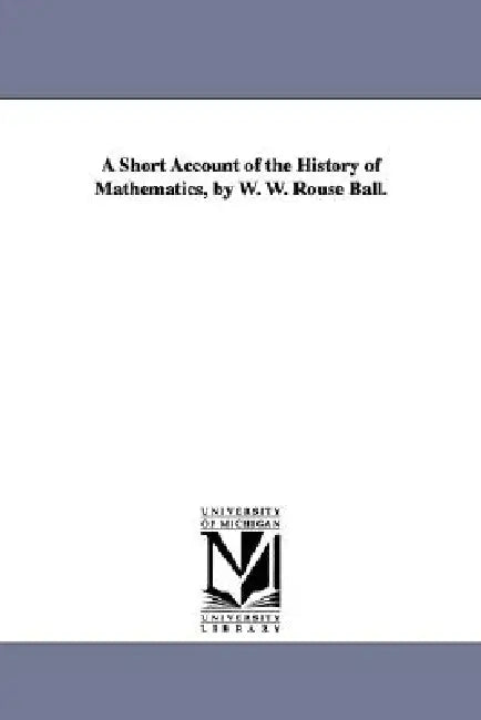 A Short Account of the History of Mathematics, by W. W. Rouse Ball. (English, Walter W. Rouse Ball | W. W. Rouse (Walter William Rouse) Ball)