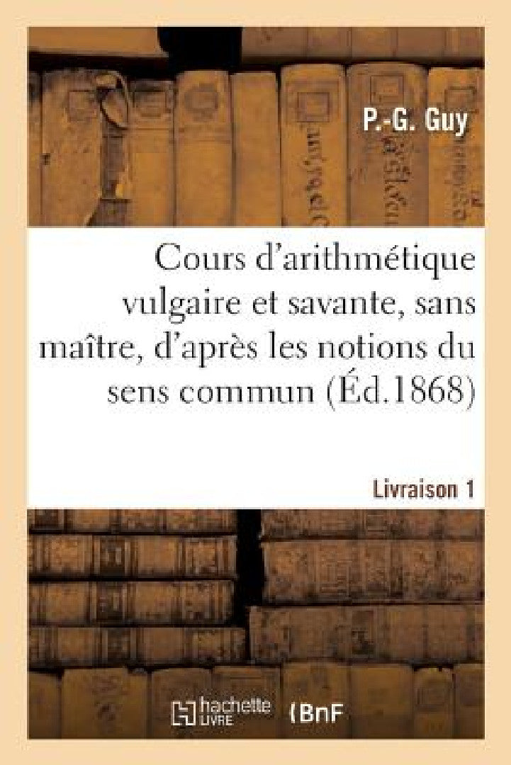 Cours d'Arithmétique Vulgaire Et Savante, Sans Maître, d'Après Les Notions Du Sens Commun (English, P. -G Guy)