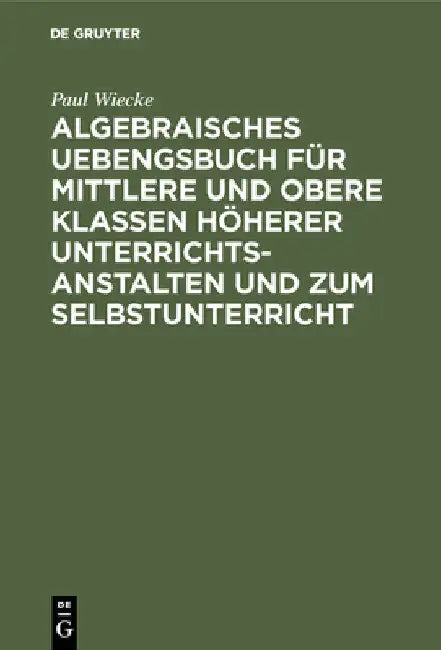 Algebraisches Uebengsbuch Für Mittlere Und Obere Klassen Höherer Unterrichtsanstalten Und Zum Selbst (English, Paul Wiecke)